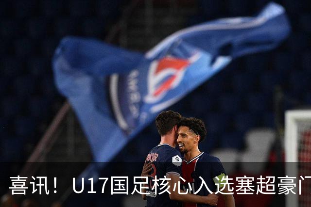 喜讯！U17国足核心入选塞超豪门U19季前集训24人名单，值得期待
