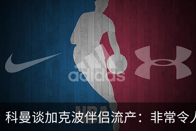 科曼谈加克波伴侣流产：非常令人悲痛的消息，但他从没说过想回家
